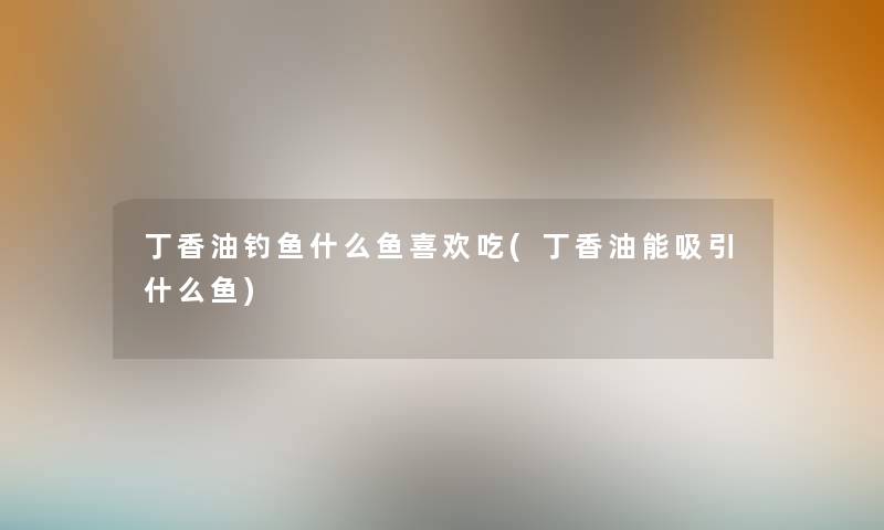 丁香油钓鱼什么鱼喜欢吃(丁香油能吸引什么鱼) 丁香油钓鱼什么鱼喜欢吃(丁香油能吸引什么鱼)