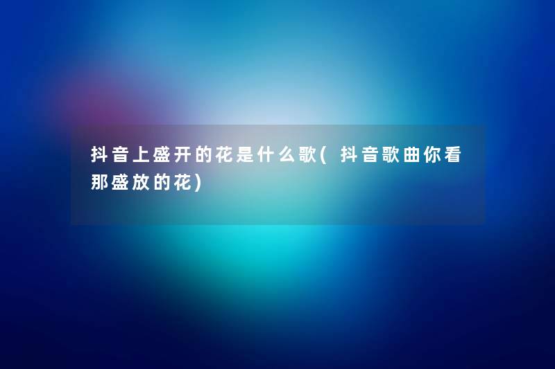 抖音上盛开的花是什么歌(抖音歌曲你看那盛放的花) 抖音上盛开的花是什么歌(抖音歌曲你看那盛放的花)