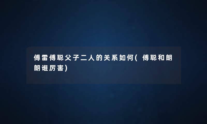 傅雷傅聪父子二人的关系如何(傅聪和朗朗谁厉害) 傅雷傅聪父子二人的关系如何(傅聪和朗朗谁厉害)