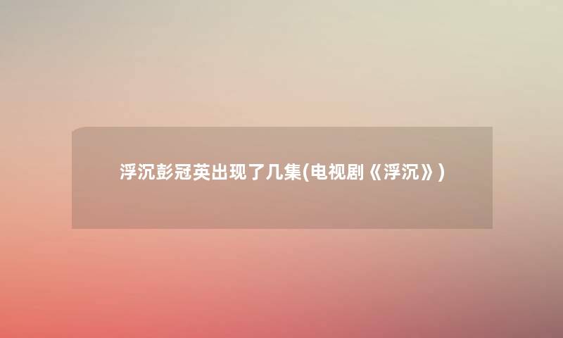 浮沉彭冠英出现了几集(电视剧《浮沉》) 浮沉彭冠英出现了几集(电视剧《浮沉》)