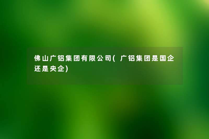 佛山广铝集团有限公司(广铝集团是国企还是央企) 佛山广铝集团有限公司(广铝集团是国企还是央企)