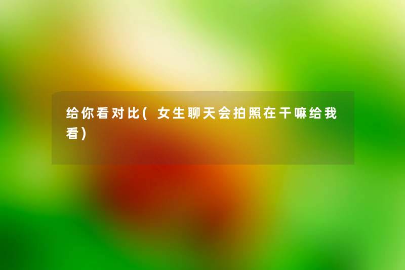 给你看对比(女生聊天会拍照在干嘛给我看) 给你看对比(女生聊天会拍照在干嘛给我看)