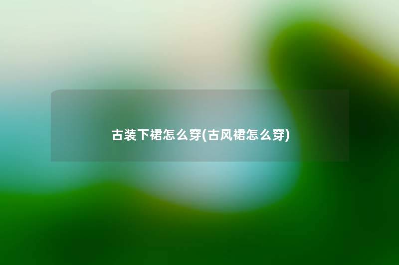 古装下裙怎么穿(古风裙怎么穿) 古装下裙怎么穿(古风裙怎么穿)