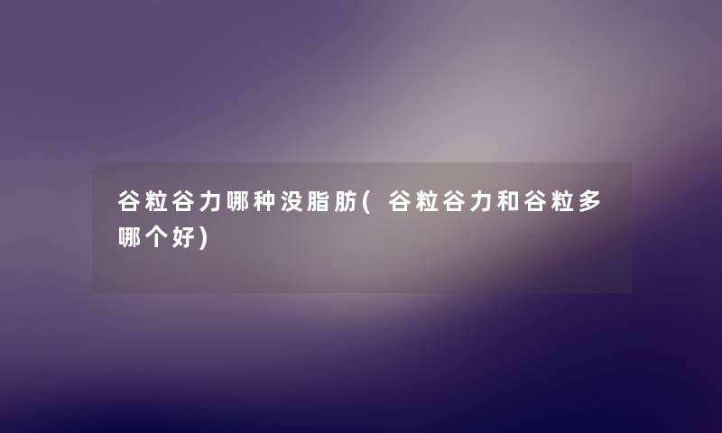 谷粒谷力哪种没脂肪(谷粒谷力和谷粒多哪个好) 谷粒谷力哪种没脂肪(谷粒谷力和谷粒多哪个好)