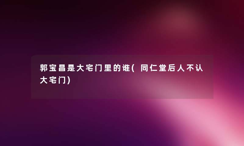 郭宝昌是大宅门里的谁(同仁堂后人不认大宅门) 郭宝昌是大宅门里的谁(同仁堂后人不认大宅门)