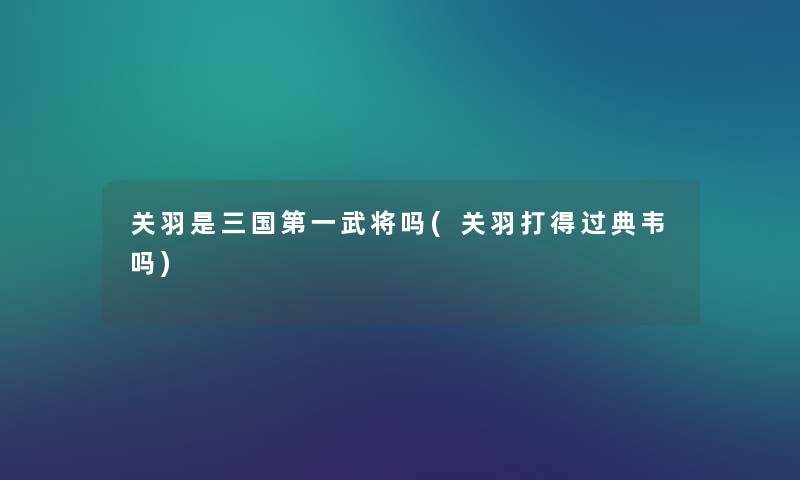 关羽是三国第一武将吗(关羽打得过典韦吗) 关羽是三国第一武将吗(关羽打得过典韦吗)