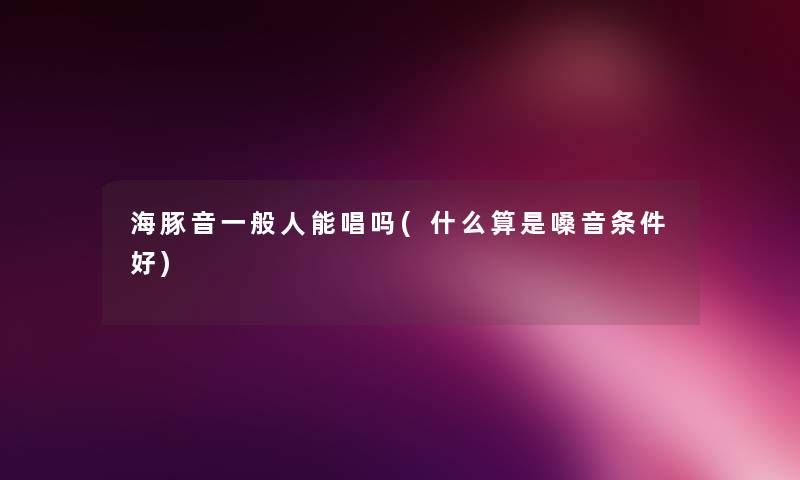 海豚音一般人能唱吗(什么算是嗓音条件好) 海豚音一般人能唱吗(什么算是嗓音条件好)