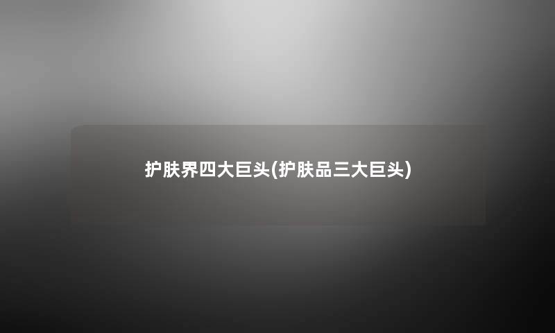 护肤界四大巨头(护肤品三大巨头) 护肤界四大巨头(护肤品三大巨头)