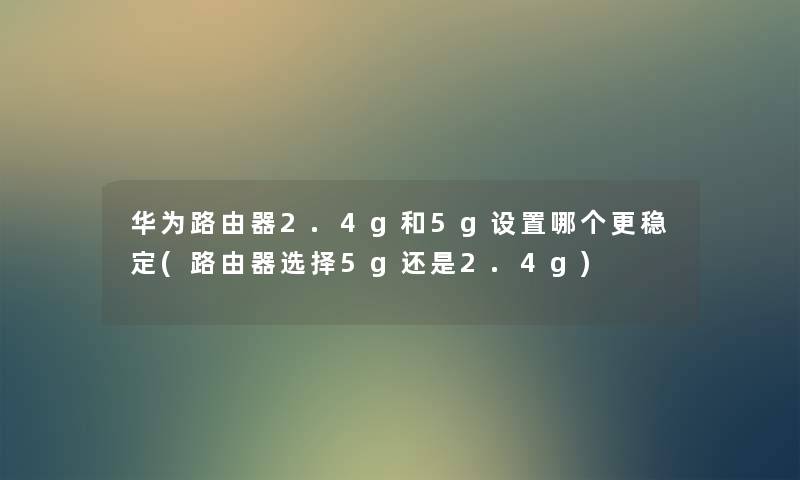 华为路由器2.4g和5g设置哪个更稳定(路由器选择5g还是2.4g) 华为路由器2.4g和5g设置哪个更稳定(路由器选择5g还是2.4g)