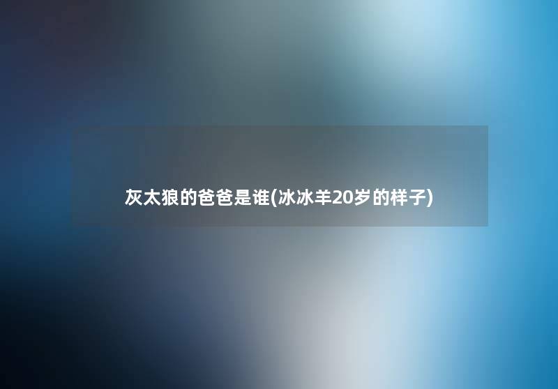 灰太狼的爸爸是谁(冰冰羊20岁的样子) 灰太狼的爸爸是谁(冰冰羊20岁的样子)
