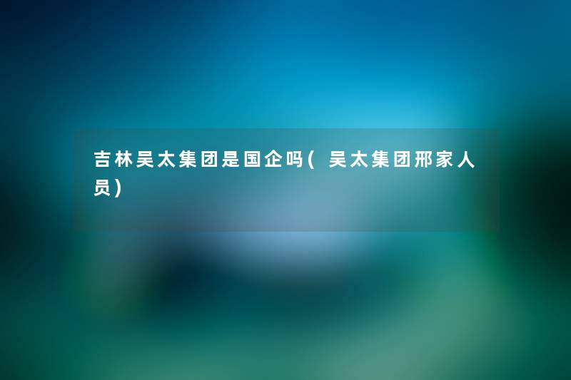 吉林吴太集团是国企吗(吴太集团邢家人员) 吉林吴太集团是国企吗(吴太集团邢家人员)