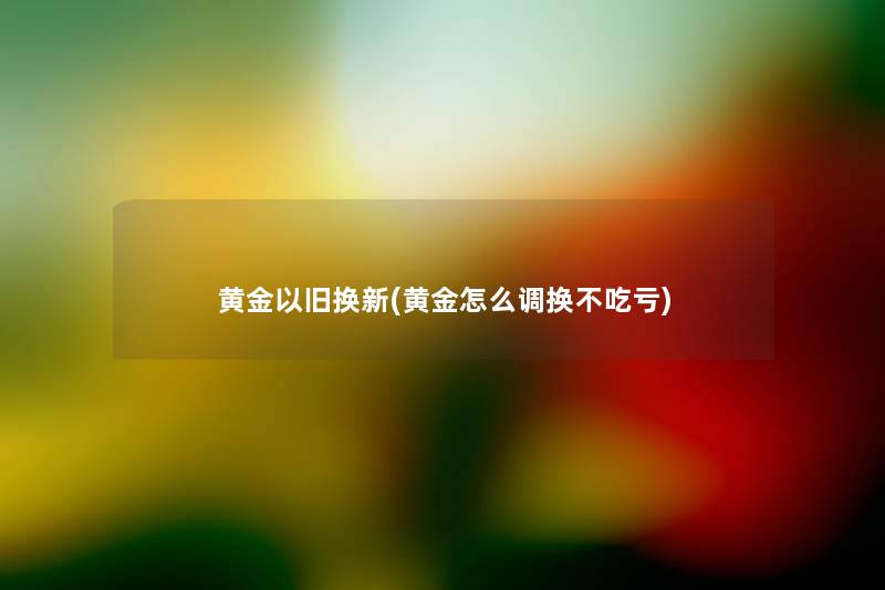 黄金以旧换新(黄金怎么调换不吃亏) 黄金以旧换新(黄金怎么调换不吃亏)