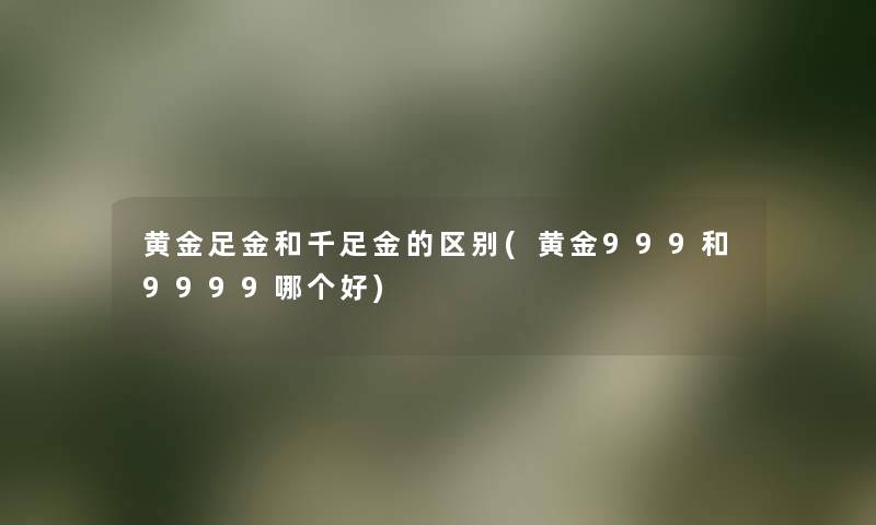 黄金足金和千足金的区别(黄金999和9999哪个好) 黄金足金和千足金的区别(黄金999和9999哪个好)