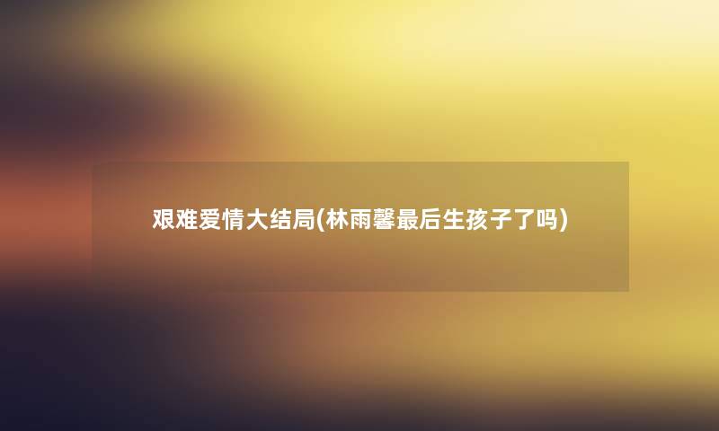 艰难爱情大结局(林雨馨这里要说生孩子了吗) 艰难爱情大结局(林雨馨这里要说生孩子了吗)