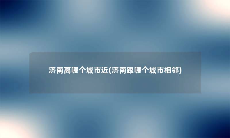 济南离哪个城市近(济南跟哪个城市相邻) 济南离哪个城市近(济南跟哪个城市相邻)