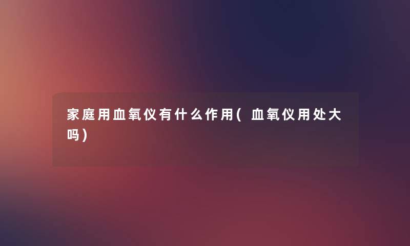 家庭用血氧仪有什么作用(血氧仪用处大吗) 家庭用血氧仪有什么作用(血氧仪用处大吗)