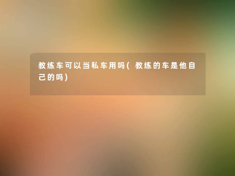 教练车可以当私车用吗(教练的车是他自己的吗) 教练车可以当私车用吗(教练的车是他自己的吗)