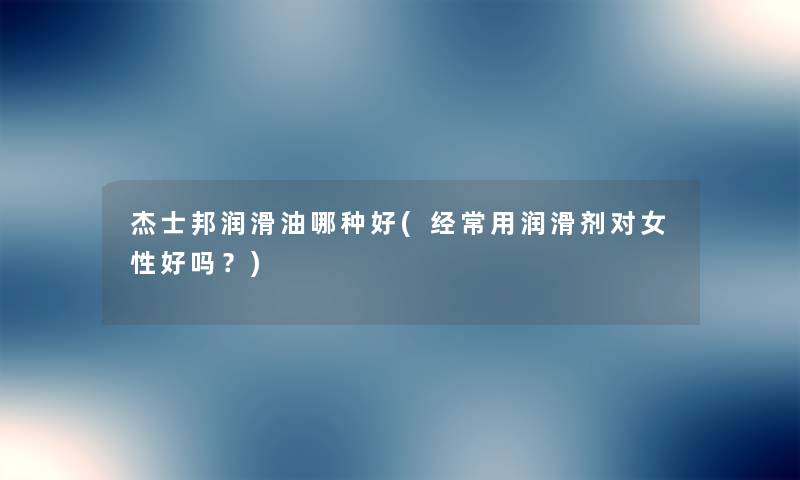 杰士邦润滑油哪种好(经常用润滑剂对女性好吗?) 杰士邦润滑油哪种好(经常用润滑剂对女性好吗?)