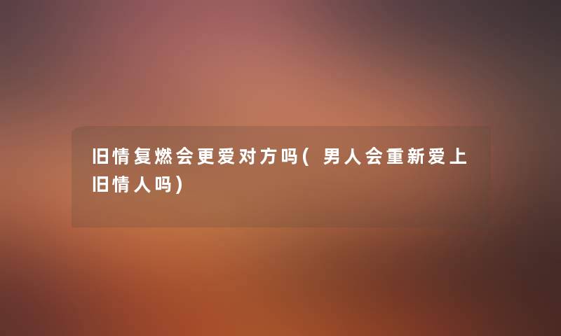 旧情复燃会更爱对方吗(男人会重新爱上旧情人吗) 旧情复燃会更爱对方吗(男人会重新爱上旧情人吗)