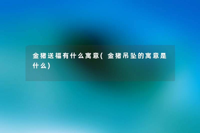 金猪送福有什么寓意(金猪吊坠的寓意是什么) 金猪送福有什么寓意(金猪吊坠的寓意是什么)