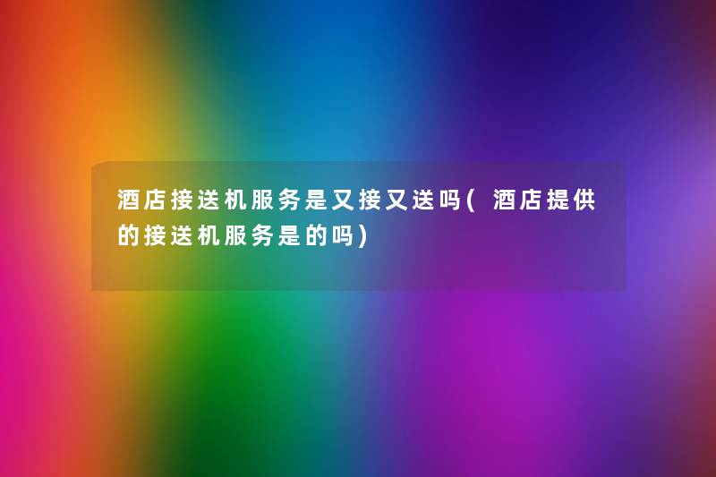 酒店接送机服务是又接又送吗(酒店提供的接送机服务是的吗) 酒店接送机服务是又接又送吗(酒店提供的接送机服务是的吗)