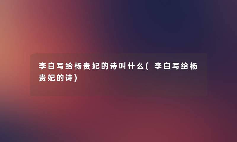 李白写给杨贵妃的诗叫什么(李白写给杨贵妃的诗) 李白写给杨贵妃的诗叫什么(李白写给杨贵妃的诗)