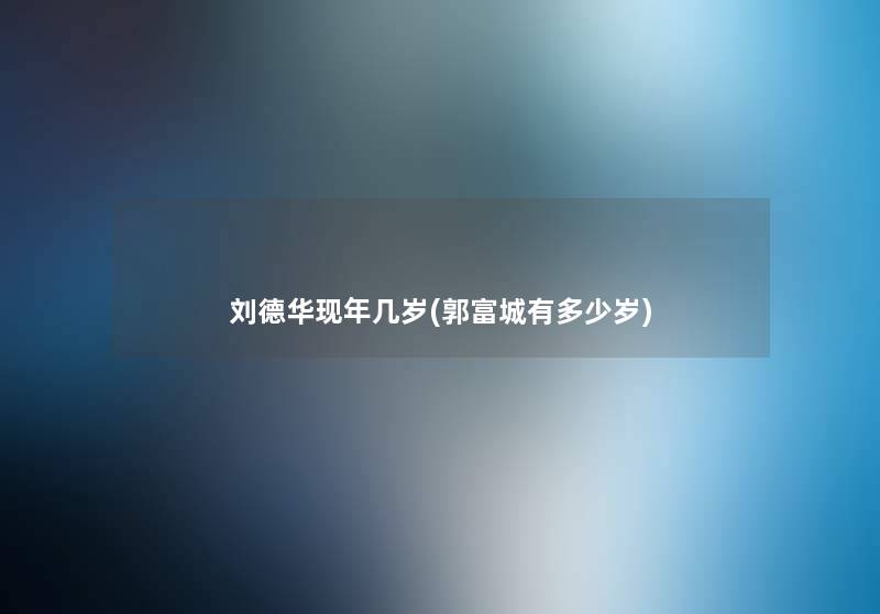 刘德华现年几岁(郭富城有多少岁) 刘德华现年几岁(郭富城有多少岁)