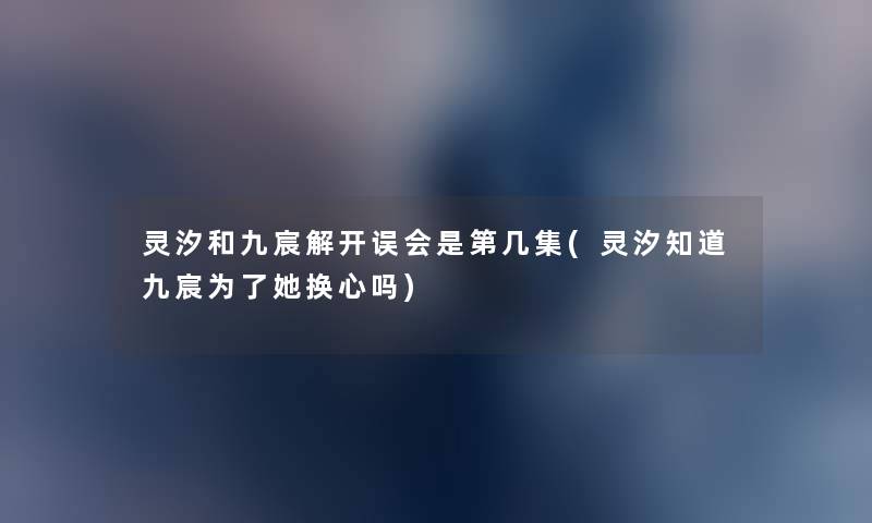 灵汐和九宸解开误会是第几集(灵汐知道九宸为了她换心吗) 灵汐和九宸解开误会是第几集(灵汐知道九宸为了她换心吗)
