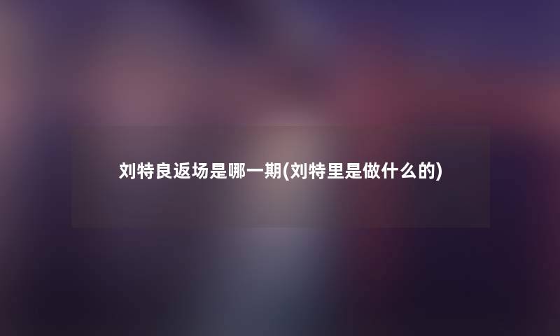 刘特良返场是哪一期(刘特里是做什么的) 刘特良返场是哪一期(刘特里是做什么的)