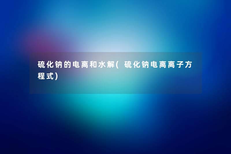硫化钠的电离和水解(硫化钠电离离子方程式)