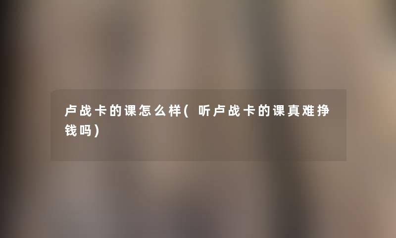 卢战卡的课怎么样(听卢战卡的课真难挣钱吗) 卢战卡的课怎么样(听卢战卡的课真难挣钱吗)