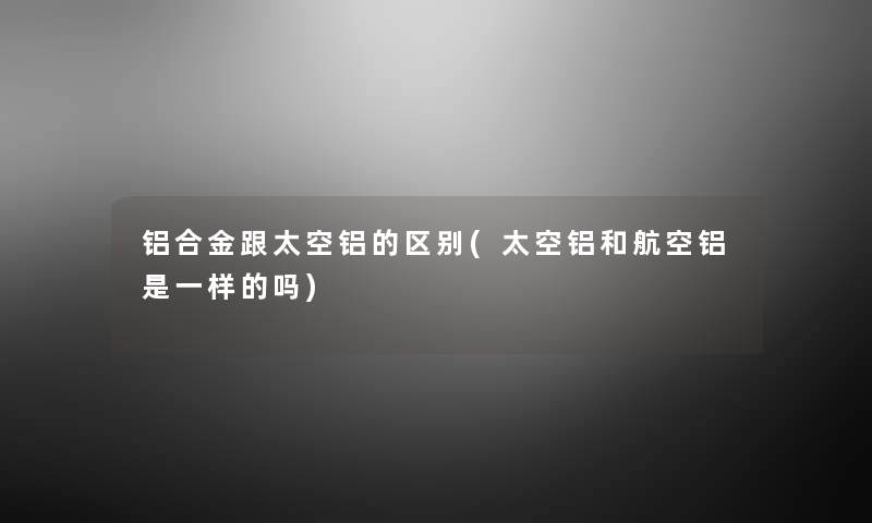 铝合金跟太空铝的区别(太空铝和航空铝是一样的吗) 铝合金跟太空铝的区别(太空铝和航空铝是一样的吗)