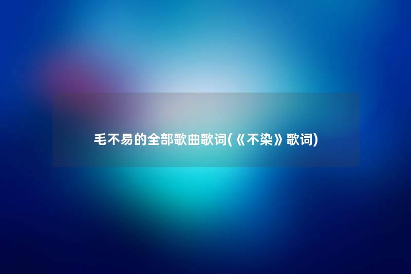 毛不易的整理的歌曲歌词(《不染》歌词) 毛不易的整理的歌曲歌词(《不染》歌词)