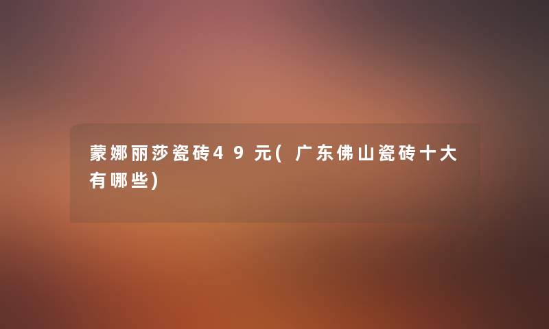 蒙娜丽莎瓷砖49元(广东佛山瓷砖一些有哪些) 蒙娜丽莎瓷砖49元(广东佛山瓷砖一些有哪些)