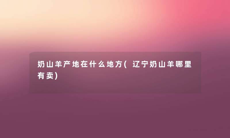 奶山羊产地在什么地方(辽宁奶山羊哪里有卖) 奶山羊产地在什么地方(辽宁奶山羊哪里有卖)