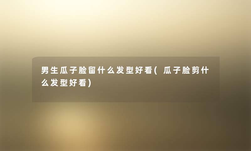 男生瓜子脸留什么发型好看(瓜子脸剪什么发型好看) 男生瓜子脸留什么发型好看(瓜子脸剪什么发型好看)