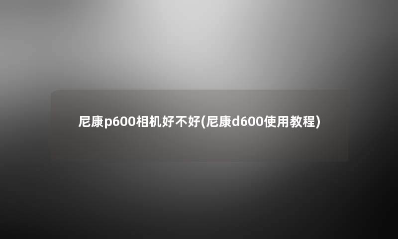 尼康p600相机好不好(尼康d600使用教程) 尼康p600相机好不好(尼康d600使用教程)