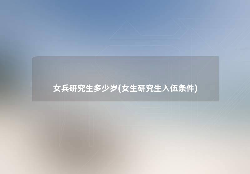 女兵研究生多少岁(女生研究生入伍条件) 女兵研究生多少岁(女生研究生入伍条件)