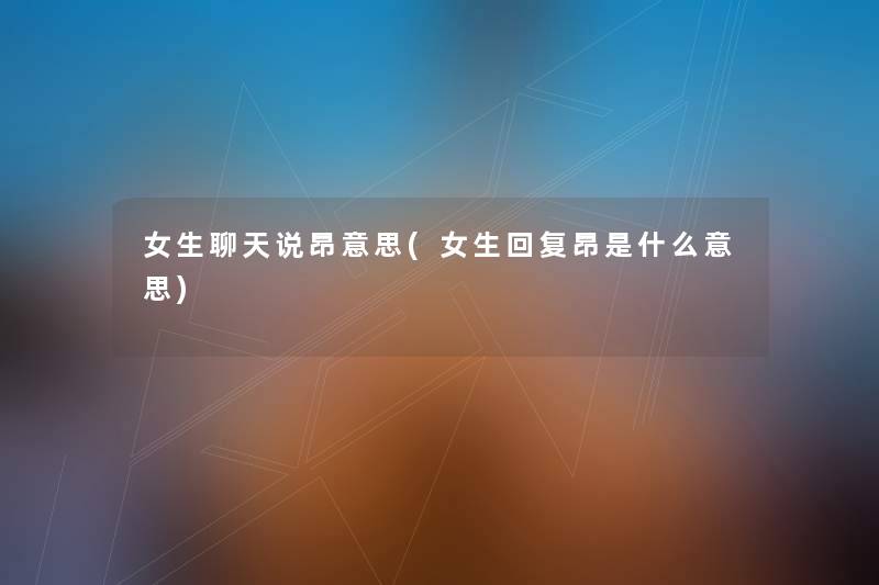 女生聊天说昂意思(女生回复昂是什么意思) 女生聊天说昂意思(女生回复昂是什么意思)