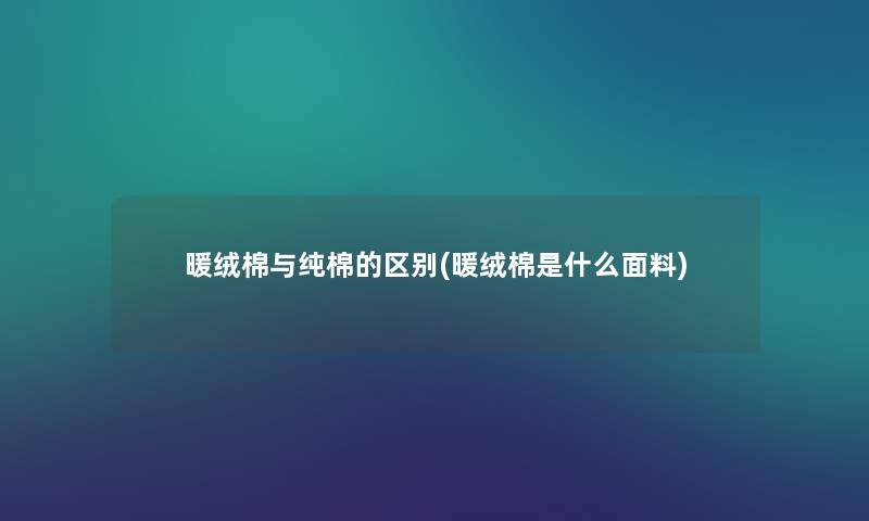 暖绒棉与纯棉的区别(暖绒棉是什么面料) 暖绒棉与纯棉的区别(暖绒棉是什么面料)