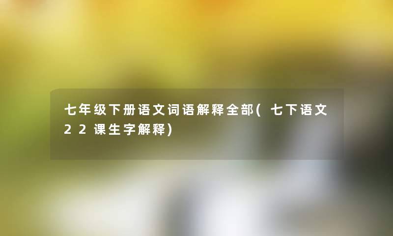 七年级下册语文词语解释整理的(七下语文22课生字解释) 七年级下册语文词语解释整理的(七下语文22课生字解释)