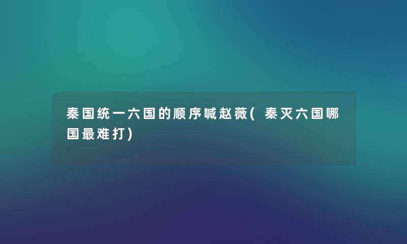 秦国统一六国的顺序喊赵薇(秦灭六国哪国难打) 秦国统一六国的顺序喊赵薇(秦灭六国哪国难打)