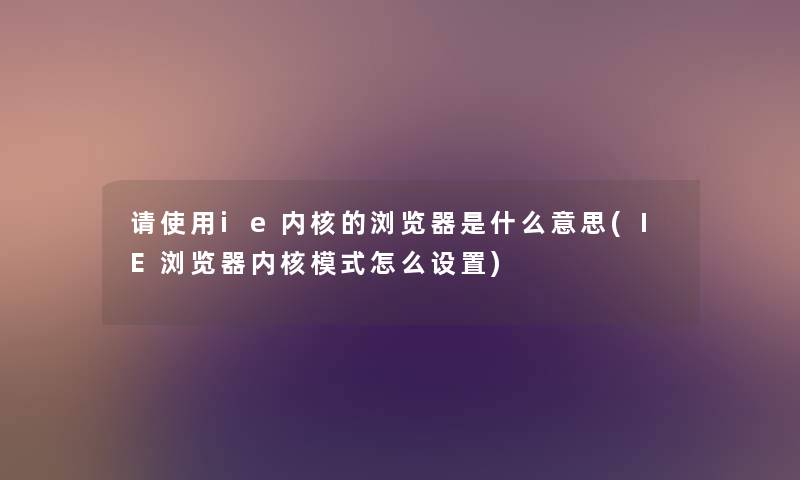 请使用ie内核的浏览器是什么意思(IE浏览器内核模式怎么设置) 请使用ie内核的浏览器是什么意思(IE浏览器内核模式怎么设置)