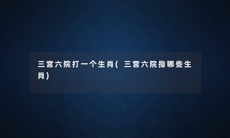 三宫六院打一个生肖(三宫六院指哪些生肖) 三宫六院打一个生肖(三宫六院指哪些生肖)