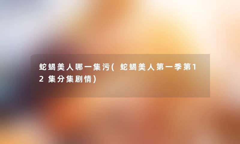 蛇蝎美人哪一集污(蛇蝎美人第一季第12集分集剧情) 蛇蝎美人哪一集污(蛇蝎美人第一季第12集分集剧情)