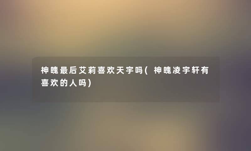 神魄这里要说艾莉喜欢天宇吗(神魄凌宇轩有喜欢的人吗) 神魄这里要说艾莉喜欢天宇吗(神魄凌宇轩有喜欢的人吗)