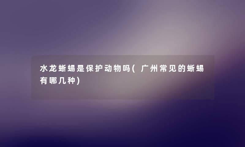 水龙蜥蜴是保护动物吗(广州常见的蜥蜴有哪几种)