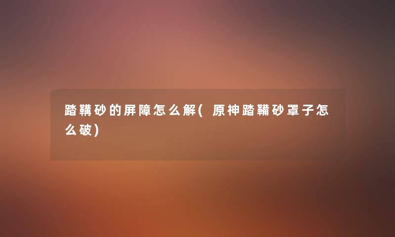 踏鞲砂的屏障怎么解(原神踏鞴砂罩子怎么破) 踏鞲砂的屏障怎么解(原神踏鞴砂罩子怎么破)