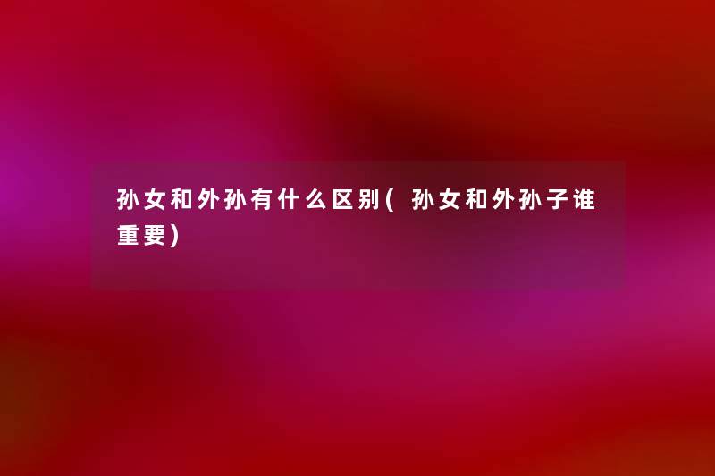 孙女和外孙有什么区别(孙女和外孙子谁重要) 孙女和外孙有什么区别(孙女和外孙子谁重要)