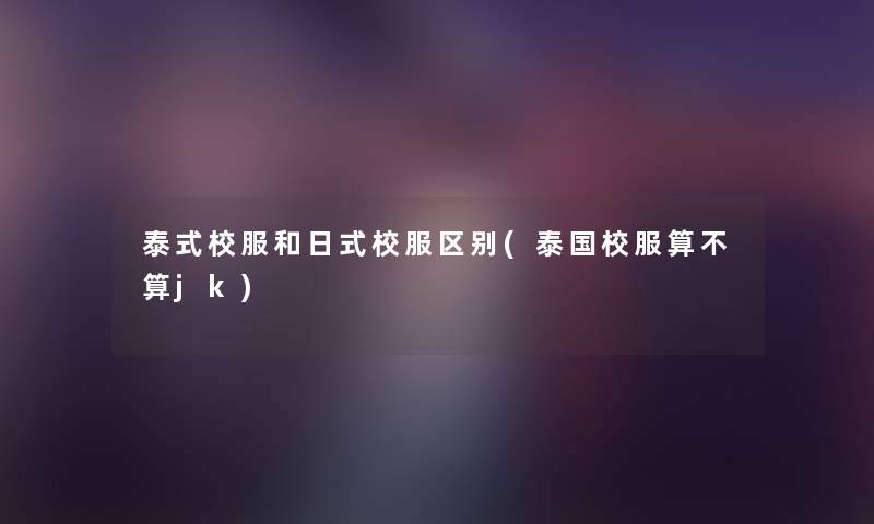泰式校服和日式校服区别(泰国校服算不算jk) 泰式校服和日式校服区别(泰国校服算不算jk)